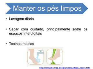 Manter os pés limpos
• Lavagem diária
• Secar com cuidado, principalmente entre os
espaços interdigitais
• Toalhas macias
http://www.hu.ufsc.br/~grumad/cuidado_basico.htm
 