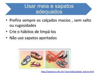Usar meia e sapatos
adequados
• Prefira sempre os calçados macios , sem salto
ou rugosidades
• Crie o hábitos de limpá-los
• Não use sapatos apertados
http://www.hu.ufsc.br/~grumad/cuidado_basico.htm
 