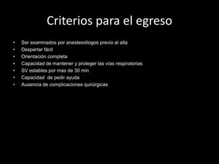 Criterios para el egreso 
• Ser examinados por anestesiólogos previo al alta 
• Despertar fácil 
• Orientación completa 
• Capacidad de mantener y proteger las vías respiratorias 
• SV estables por mas de 30 min 
• Capacidad de pedir ayuda 
• Ausencia de complicaciones quirúrgicas 
 