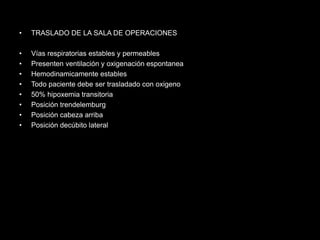 • TRASLADO DE LA SALA DE OPERACIONES 
• Vías respiratorias estables y permeables 
• Presenten ventilación y oxigenación espontanea 
• Hemodinamicamente estables 
• Todo paciente debe ser trasladado con oxigeno 
• 50% hipoxemia transitoria 
• Posición trendelemburg 
• Posición cabeza arriba 
• Posición decúbito lateral 
 