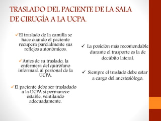 TRASLADO DEL PACIENTE DE LA SALA
DE CIRUGÍA A LA UCPA.
El traslado de la camilla se
hace cuando el paciente
recupera parcialmente sus
reflejos autonómicos.
Antes de su traslado, la
enfermera del quirófano
informará al personal de la
UCPA.
El paciente debe ser trasladado
a la UCPA si permanece
estable, ventilando
adecuadamente.
 La posición más recomendable
durante el trasporte es la de
decúbito lateral.
 Siempre el traslado debe estar
a cargo del anestesiólogo.
 