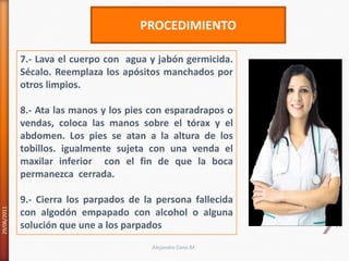 29/06/201113PROCEDIMIENTO7.- Lava el cuerpo con  agua y jabón germicida. Sécalo. Reemplaza los apósitos manchados por otros limpios.8.- Ata las manos y los pies con esparadrapos o vendas, coloca las manos sobre el tórax y el abdomen. Los pies se atan a la altura de los tobillos. igualmente sujeta con una venda el maxilar inferior  con el fin de que la boca permanezca  cerrada.9.- Cierra los parpados de la persona fallecida con algodón empapado con alcohol o alguna solución que une a los parpadosAlejandro Cano M.