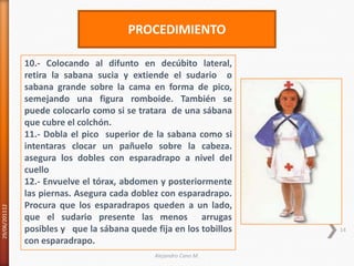 29/06/20111214PROCEDIMIENTO10.- Colocando al difunto en decúbito lateral, retira la sabana sucia y extiende el sudario  o sabana grande sobre la cama en forma de pico, semejando una figura romboide. También se puede colocarlo como si se tratara  de una sábana que cubre el colchón. 11.- Dobla el pico  superior de la sabana como si intentaras clocar un pañuelo sobre la cabeza. asegura los dobles con esparadrapo a nivel del cuello 12.- Envuelve el tórax, abdomen y posteriormente las piernas. Asegura cada doblez con esparadrapo. Procura que los esparadrapos queden aun lado, que el sudario presente las menos  arrugas posibles y   que la sábana quede fija en los tobillos con esparadrapo.Alejandro Cano M.