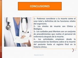 CONCLUSIONES
1.- Podemos considerar a la muerte como el
cese total y definitivo de las funciones vitales
del organismo.
2.- Los niveles de muerte son Clínica y
Biológica.
3.- Los cuidados post Mortem son un conjunto
de procedimientos que realiza el personal de
enfermería después de la muerte.
4.- Las actividades empiezan desde la
comunicación los familiares sobre el la muerte
del paciente hasta el registro final en la
historia clínica.
29/06/2011
18
Alejandro Cano M.
 