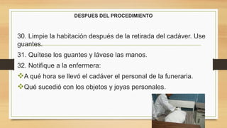DESPUES DEL PROCEDIMIENTO
30. Limpie la habitación después de la retirada del cadáver. Use
guantes.
31. Quítese los guantes y lávese las manos.
32. Notifique a la enfermera:
A qué hora se llevó el cadáver el personal de la funeraria.
Qué sucedió con los objetos y joyas personales.
 