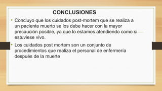 CONCLUSIONES
• Concluyo que los cuidados post-mortem que se realiza a
un paciente muerto se los debe hacer con la mayor
precaución posible, ya que lo estamos atendiendo como si
estuviese vivo.
• Los cuidados post mortem son un conjunto de
procedimientos que realiza el personal de enfermería
después de la muerte
 