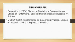 BIBLIOGRAFIA
• Carpentino L.(2004) Planes de Cuidados y Documentación
Clínica en Enfermería. Editorial Interamericana de España. 4°
Edición.
• MOSBY (2002) Fundamentos de Enfermería Practica. Edición
en español. Madrid – España. 2° Edición.
 