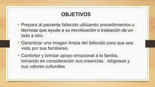 OBJETIVOS
• Prepara al paciente fallecido utilizando procedimientos o
técnicas que ayude a su movilización o traslación de un
lado a otro.
• Garantizar una imagen limpia del fallecido para que sea
visto por sus familiares.
• Confortar y brindar apoyo emocional a la familia,
tomando en consideración sus creencias, religiosas y
sus valores culturales.
 