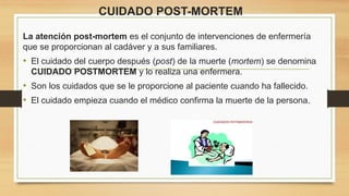 CUIDADO POST-MORTEM
La atención post-mortem es el conjunto de intervenciones de enfermería
que se proporcionan al cadáver y a sus familiares.
• El cuidado del cuerpo después (post) de la muerte (mortem) se denomina
CUIDADO POSTMORTEM y lo realiza una enfermera.
• Son los cuidados que se le proporcione al paciente cuando ha fallecido.
• El cuidado empieza cuando el médico confirma la muerte de la persona.
 