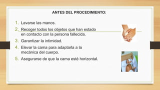 ANTES DEL PROCEDIMIENTO:
1. Lavarse las manos.
2. Recoger todos los objetos que han estado
en contacto con la persona fallecida.
3. Garantizar la intimidad.
4. Elevar la cama para adaptarla a la
mecánica del cuerpo.
5. Asegurarse de que la cama esté horizontal.
 