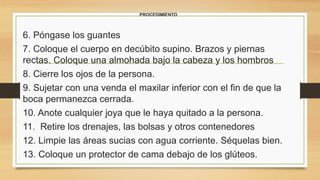 PROCEDIMIENTO
6. Póngase los guantes
7. Coloque el cuerpo en decúbito supino. Brazos y piernas
rectas. Coloque una almohada bajo la cabeza y los hombros
8. Cierre los ojos de la persona.
9. Sujetar con una venda el maxilar inferior con el fin de que la
boca permanezca cerrada.
10. Anote cualquier joya que le haya quitado a la persona.
11. Retire los drenajes, las bolsas y otros contenedores
12. Limpie las áreas sucias con agua corriente. Séquelas bien.
13. Coloque un protector de cama debajo de los glúteos.
 