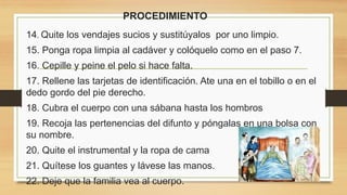 PROCEDIMIENTO
14. Quite los vendajes sucios y sustitúyalos por uno limpio.
15. Ponga ropa limpia al cadáver y colóquelo como en el paso 7.
16. Cepille y peine el pelo si hace falta.
17. Rellene las tarjetas de identificación. Ate una en el tobillo o en el
dedo gordo del pie derecho.
18. Cubra el cuerpo con una sábana hasta los hombros
19. Recoja las pertenencias del difunto y póngalas en una bolsa con
su nombre.
20. Quite el instrumental y la ropa de cama
21. Quítese los guantes y lávese las manos.
22. Deje que la familia vea al cuerpo.
 
