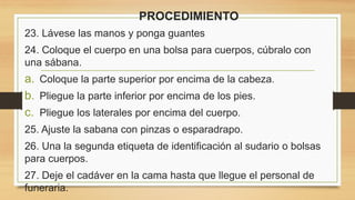 PROCEDIMIENTO
23. Lávese las manos y ponga guantes
24. Coloque el cuerpo en una bolsa para cuerpos, cúbralo con
una sábana.
a. Coloque la parte superior por encima de la cabeza.
b. Pliegue la parte inferior por encima de los pies.
c. Pliegue los laterales por encima del cuerpo.
25. Ajuste la sabana con pinzas o esparadrapo.
26. Una la segunda etiqueta de identificación al sudario o bolsas
para cuerpos.
27. Deje el cadáver en la cama hasta que llegue el personal de
funeraria.
 