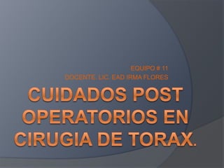 CUIDADOS POST OPERATORIOS EN CIRUGIA DE TORAX. EQUIPO # 11 DOCENTE. LIC. EAD IRMA FLORES 