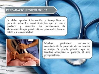 PREPARACIÓN PSICOLÓGICA
Se debe aportar información y tranquilizar al
paciente sobre los acontecimientos que se van a
producir y comentar los mecanismos de
afrontamiento que puede utilizar para enfrentarse al
estrés y a la comodidad.
Muchas pacientes encuentran
reconfortante la presencia de un familiar
o amigo. Se puede permitir que un
familiar acompañe al paciente al área
preoperatoria.
 