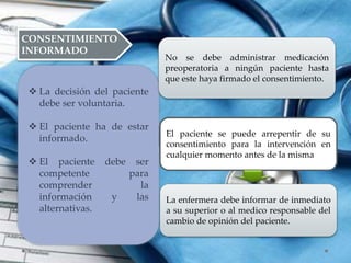 CONSENTIMIENTO
INFORMADO
 La decisión del paciente
debe ser voluntaria.
 El paciente ha de estar
informado.
 El paciente debe ser
competente para
comprender la
información y las
alternativas.
No se debe administrar medicación
preoperatoria a ningún paciente hasta
que este haya firmado el consentimiento.
El paciente se puede arrepentir de su
consentimiento para la intervención en
cualquier momento antes de la misma
La enfermera debe informar de inmediato
a su superior o al medico responsable del
cambio de opinión del paciente.
 
