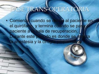 FASE TRANS-OPERATORIA
• Comienza cuando se recibe al paciente en
el quirófano, y termina cuando se pasa al
paciente a la sala de recuperación.
Durante este periodo es donde se realiza
la anestesia y la cirugía propiamente.
 