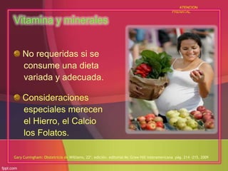 ATENCION
PRENATAL

Vitamina y minerales
No requeridas si se
consume una dieta
variada y adecuada.
Consideraciones
especiales merecen
el Hierro, el Calcio
los Folatos.
Gary Cuningham: Obstetricia de Williams, 22ª. edición. editorial Mc Graw Hill interamericana pág. 214 -215, 2009

 