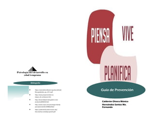 Bibliografía 
 https://www.fphandbook.org/sites/default/ 
files/guidetofp_spa_2012.pdf 
 http://www.proyecto-bebe.es/ 
etapas_del_embarazo.htm 
 http://desarrolloprenatal.galeon.com/ 
productos885828.html 
 http://www.cepvi.com/psicologia-infantil/ 
prenatal3.shtml#.VDRBNvl5NzZ 
 https://patienteducation.osumc.edu/ 
Documents/carebaby-spanish.pdf 
Psicología del desarrollo en 
edad temprana 
Guía de Prevención 
Calderón Olvera Mónica 
Hernández Santos Ma. 
Fernanda 
 