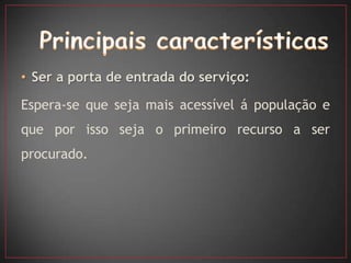 • Ser a porta de entrada do serviço:

Espera-se que seja mais acessível á população e
que por isso seja o primeiro recurso a ser
procurado.
 