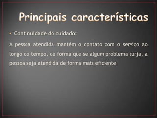 • Continuidade do cuidado:

A pessoa atendida mantém o contato com o serviço ao
longo do tempo, de forma que se algum problema surja, a
pessoa seja atendida de forma mais eficiente
 