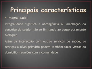 • Integralidade:

Integralidade significa a abrangência ou ampliação do
conceito de saúde, não se limitando ao corpo puramente
biológico.

Além da interacção com outros serviços de saúde, os
serviços a nível primário podem também fazer visitas ao
domicilio, reuniões com a comunidade
 