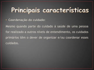 • Coordenação do cuidado:

Mesmo quando parte do cuidado á saúde de uma pessoa
for realizado a outros níveis de entendimento, os cuidados
primários têm o dever de organizar e/ou coordenar esses
cuidados.
 
