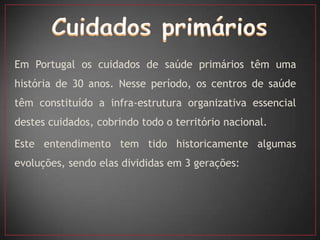 Em Portugal os cuidados de saúde primários têm uma
história de 30 anos. Nesse período, os centros de saúde
têm constituído a infra-estrutura organizativa essencial
destes cuidados, cobrindo todo o território nacional.

Este entendimento tem tido historicamente algumas
evoluções, sendo elas divididas em 3 gerações:
 