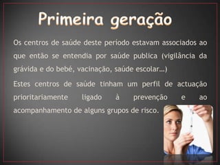 Os centros de saúde deste período estavam associados ao
que então se entendia por saúde publica (vigilância da
grávida e do bebé, vacinação, saúde escolar…)

Estes centros de saúde tinham um perfil de actuação
prioritariamente    ligado   à     prevenção    e   ao
acompanhamento de alguns grupos de risco.
 