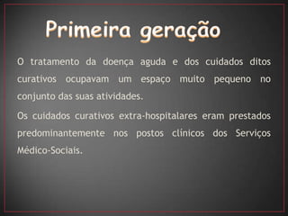 O tratamento da doença aguda e dos cuidados ditos
curativos ocupavam um espaço muito pequeno no
conjunto das suas atividades.

Os cuidados curativos extra-hospitalares eram prestados
predominantemente nos postos clínicos dos Serviços
Médico-Sociais.
 