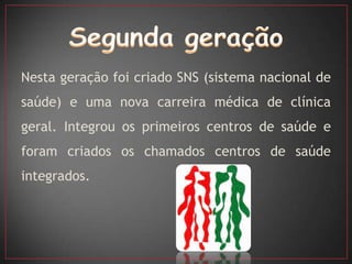 Nesta geração foi criado SNS (sistema nacional de
saúde) e uma nova carreira médica de clínica
geral. Integrou os primeiros centros de saúde e
foram criados os chamados centros de saúde
integrados.
 