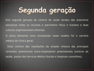 Esta segunda geração de centros de saúde herdou das anteriores
estruturas todos os recursos e património físico e humano e duas
culturas organizacionais distintas.

O único elemento novo introduzido neste modelo foi a carreira
médica de clínica geral.

 Estes centros dão resultantes da simples mistura das principais
vertentes assistenciais extra-hospitalares preexistentes (centros de
saúde, postos dos Serviços Médico-Sociais e hospitais concelhios).
 