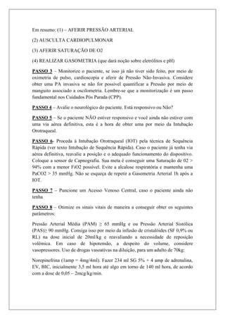 Em resumo: (1) – AFERIR PRESSÃO ARTERIAL

(2) AUSCULTA CARDIOPULMONAR

(3) AFERIR SATURAÇÃO DE O2

(4) REALIZAR GASOMETRIA (que dará noção sobre eletrólitos e pH)

PASSO 3 – Monitorize o paciente, se isso já não tiver sido feito, por meio de
oximetria de pulso, cardioscopia e aferir de Pressão Não-Invasiva. Considere
obter uma PA invasiva se não for possível quantificar a Pressão por meio de
manguito associado a oscilometria. Lembre-se que a monitorização é um passo
fundamental nos Cuidados Pós Parada (CPP).

PASSO 4 – Avalie o neurológico do paciente. Está responsivo ou Não?

PASSO 5 – Se o paciente NÃO estiver responsivo e você ainda não estiver com
uma via aérea definitiva, esta é a hora de obter uma por meio da Intubação
Orotraqueal.

PASSO 6- Proceda à Intubação Orotraqueal (IOT) pela técnica de Sequência
Rápida (ver texto Intubação de Sequência Rápida). Caso o paciente já tenha via
aérea definitiva, reavalie a posição e o adequado funcionamento do dispositivo.
Coloque a sensor de Capnografia. Sua meta é conseguir uma Saturação de 02 >
94% com a menor FiO2 possível. Evite a alcalose respiratória e mantenha uma
PaCO2 > 35 mmHg. Não se esqueça de repetir a Gasometria Arterial 1h após a
IOT.

PASSO 7 – Puncione um Acesso Venoso Central, caso o paciente ainda não
tenha

PASSO 8 – Otimize os sinais vitais de maneira a conseguir obter os seguintes
parâmetros:

Pressão Arterial Média (PAM) ≥ 65 mmHg e ou Pressão Arterial Sistólica
(PAS)≥ 90 mmHg. Consiga isso por meio da infusão de cristalóides (SF 0,9% ou
RL) na dose inicial de 20ml/kg e reavaliando a necessidade de reposição
volêmica. Em caso de hipotensão, a despeito do volume, considere
vasopressores. Uso de drogas vasoativas na diluição, para um adulto de 70kg:

Norepinefrina (1amp = 4mg/4ml). Fazer 234 ml SG 5% + 4 amp de adrenalina,
EV, BIC, inicialmente 3,5 ml hora até algo em torno de 140 ml hora, de acordo
com a dose de 0,05 – 2mcg/kg/min.
 