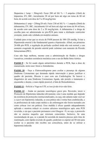 Dopamina ( 1amp = 50mg/ml). Fazer 200 ml SG % + 5 ampolas (10ml) de
dopamina, EV, BIC, inicialmente 20 ml por hora até algo em torno de 80 ml
hora, de acordo com dose de 5 a 20 mcg/kg/min

Dobutamina (1 amp = 250mg/20 ml). Fazer 230 ml SG % + 1 ampola (20ml) de
dobutamina, EV, BIC, inicialmente 8,4 ml hora até algo em trono de 84 ml hora,
de acordo com uma dose de 2 a 20 mcg/kg/min. A dobutamina é a droga de
escolha para ser administrada no pós-PCR para tratar a disfunção ventricular
existente, tendo sido validada em modelos animais.

Cuidado para evitar que os níveis de PAM passem de 100-120 mmHg. Evitar a
Hipertensão arterial é tão fundamental quanto a hipotensão. Afinal, nas primeiras
24-48h pós PCR, a regulação da perfusão cerebral ainda não está normal, e um
aumento exagerado da pressão arterial pode culminar com aumento da Pressão
Intracraniana (PIC).

Caso não haja melhora, mesmo com a administração de fluidos e drogas
vasoativas, considere assistência mecânica com o uso do Balão Intra-Aórtico.

PASSO 9 – Se foi usado algum antiarrítmico durante a PCR, faça a dose de
manutenção, neste caso: Inicie a Amiodarona.

PASSO 10 – Faça o Eletrocardiograma para avaliar a presença de alguma
Síndrome Coronariana que demanda rápida intervenção e possa justificar o
quadro do paciente. Discuta o caso com um Cardiologista. Se houver o
diagnóstico de uma Síndrome Coronariana Aguda, não protele o tratamento e
encaminhe o doente, o mais rápido possível, à Sala de Hemodinâmica.

PASSO 11 – Solicite a Vaga na UTI, se isso já não tiver sido feito.

PASSO 12 – Ainda no paciente neurológico grave pós- Reversão, inicie o
Protocolo de Hipotermia induzida (obviamente, esta é uma medida que depende
da existência de protocolos institucionalizados, ou seja, não adianta nada você ser
o expert em hipotermia induzida, se essa prática não é rotina bem estabelecida, e
os profissionais de todo corpo médico e de enfermagem não forem treinados em
como colocar isso em prática). Essa medida é eficaz quando adequadamente
aplicada e mostrou reduzir os eventos adversos neurológicos após uma PCR
revertida, e em que o paciente permanece com Glasgow <9, ou seja, o protocolo
não se encaixa naqueles que retornam conscientes. Inclusive, há uma
recomendação de que, se a parada foi assistida de maneira precoce pelo time de
reanimação, com rápida reversão do quadro, poderiam se esperar até 60 min para
avaliar se o paciente não recobra sua consciência, antes de se utilizar a
hipotermia induzida.
 