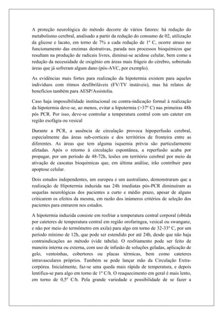 A proteção neurológica do método decorre de vários fatores: há redução do
metabolismo cerebral, analisado a partir da redução do consumo de 02, utilização
da glicose e lacato, em torno de 7% a cada redução de 1º C, ocorre atraso no
funcionamento das enzimas destrutivas, parada nos processos bioquímicos que
resultam na produção de radicais livres, diminui-se acidose celular, bem como a
redução da necessidade de oxigênio em áreas mais frágeis do cérebro, sobretudo
áreas que já sofreram algum dano (pós-AVC, por exemplo).

As evidências mais fortes para realização da hipotermia existem para aqueles
indivíduos com ritmos desfibriláveis (FV/TV instáveis), mas há relatos de
benefícios também para AESP/Assistolia.

Caso haja impossibilidade institucional ou contra-indicação formal à realização
da hipotermia deve-se, ao menos, evitar a hipotermia (>37º C) nas primeiras 48h
pós PCR. Por isso, deve-se controlar a temperatura central com um cateter em
região esofágia ou vesical

Durante a PCR, a ausência de circulação provoca hipoperfusão cerebral,
especialmente das áreas sub-corticais e dos territórios de fronteira entre as
diferentes. As áreas que tem alguma isquemia prévia são particularmente
afetadas. Após o retorno à circulação espontânea, a reperfusão acaba por
propagar, por um período de 48-72h, lesões em território cerebral por meio da
ativação de cascatas bioquímicas que, em última análise, irão contribuir para
apoptose celular.

Dois estudos independentes, um europeu e um australiano, demonstraram que a
realização de Hipotermia induzida nas 24h imediatas pós-PCR diminuíram as
sequelas neurológicas dos pacientes a curto e médio prazo, apesar de alguns
criticarem os efeitos da mesma, em razão dos inúmeros critérios de seleção dos
pacientes para entrarem nos estudos.

A hipotermia induzida consiste em resfriar a temperatura central corporal (obtida
por cateteres de temperatura central em região orofaringea, vesical ou swanganz,
e não por meio do termômetro em axila) para algo em torno de 32-33º C, por um
período mínimo de 12h, que pode ser estendido por até 24h, desde que não haja
contraindicações ao método (vide tabela). O resfriamento pode ser feito de
maneira interna ou externa, com uso de infusão de soluções geladas, aplicação de
gelo, ventoinhas, cobertores ou placas térmicas, bem como cateteres
intravasculares próprios. Também se pode lançar mão da Circulação Extra-
corpórea. Inicialmente, faz-se uma queda mais rápida de temperatura, e depois
lentifica-se para algo em torno de 1º C/h. O reaquecimento em geral é mais lento,
em torno de 0,5º C/h. Pela grande variedade e possibilidade de se fazer a
 