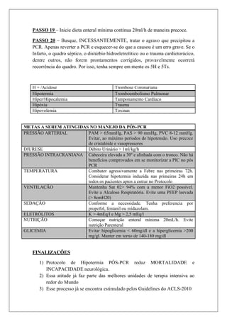 PASSO 19 – Inicie dieta enteral mínima contínua 20ml/h de maneira precoce.

   PASSO 20 – Busque, INCESSANTEMENTE, tratar o agravo que precipitou a
   PCR. Apenas reverter a PCR e esquecer-se do que a causou é um erro grave. Se o
   Infarto, o quadro séptico, o distúrbio hidroeletrolítico ou o trauma cardiotorácico,
   dentre outros, não forem prontamentos corrigidos, provavelmente ocorrerá
   recorrência do quadro. Por isso, tenha sempre em mente os 5H e 5Ts.



   H + /Acidose                              Trombose Coronariana
   Hipotermia                                Tromboembolismo Pulmonar
   Hiper/Hipocalemia                         Tamponamento Cardíaco
   Hipóxia                                   Trauma
   Hipovolemia                               Toxinas


METAS A SEREM ATINGIDAS NO MANEJO DA PÓS-PCR
PRESSÃO ARTERIAL       PAM > 65mmHg, PAS > 90 mmHg, PVC 8-12 mmHg.
                       Evitar, ao máximo períodos de hipotensão. Uso precoce
                       de cristalóide e vasopressores
DIURESE                Débito Urinário > 1ml/kg/h
PRESSÃO INTRACRANIANA Cabeceira elevada a 30º e alinhada com o tronco. Não há
                       benefícios comprovados em se monitorizar a PIC no pós
                       PCR
TEMPERATURA            Combater agressivamente a Febre nas primeiras 72h.
                       Considerar hipotermia induzida nas primeiras 24h em
                       todos os pacientes aptos a entrar no Protocolo
VENTILAÇÃO             Mantenha Sat 02> 94% com a menor FiO2 possível.
                       Evite a Alcalose Respiratória. Evite uma PEEP leevada
                       (> 8cmH20)
SEDAÇÃO                Conforme a necessidade. Tenha preferencia por
                       propofol, fentanil ou midazolam.
ELETRÓLITOS            K > 4mEq/l e Mg > 2,5 mEq/l
NUTRIÇÃO               Começar nutrição enteral mínima 20mL/h. Evite
                       nutrição Parenteral
GLICEMIA               Evitar hipoglicemia < 60mg/dl e a hiperglicemia >200
                       mg/gl. Manter em torno de 140-180 mg/dl


   FINALIZAÇÕES

       1) Protocolo de Hipotermia PÓS-PCR reduz MORTALIDADE e
          INCAPACIDADE neurológica.
       2) Essa atitude já faz parte das melhores unidades de terapia intensiva ao
          redor do Mundo
       3) Esse processo já se encontra estimulado pelos Guidelines do ACLS-2010
 