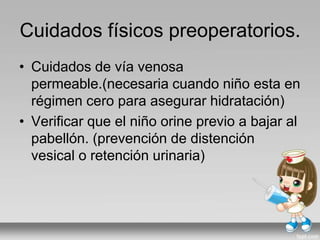 Cuidados físicos preoperatorios.
• Cuidados de vía venosa
permeable.(necesaria cuando niño esta en
régimen cero para asegurar hidratación)
• Verificar que el niño orine previo a bajar al
pabellón. (prevención de distención
vesical o retención urinaria)
 