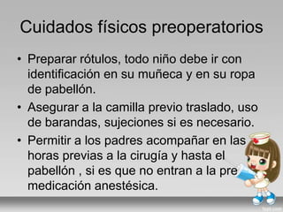 Cuidados físicos preoperatorios
• Preparar rótulos, todo niño debe ir con
identificación en su muñeca y en su ropa
de pabellón.
• Asegurar a la camilla previo traslado, uso
de barandas, sujeciones si es necesario.
• Permitir a los padres acompañar en las
horas previas a la cirugía y hasta el
pabellón , si es que no entran a la pre
medicación anestésica.
 