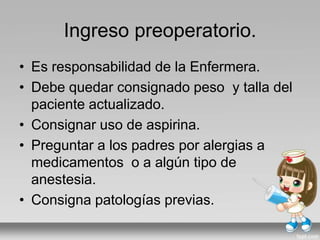 Ingreso preoperatorio.
• Es responsabilidad de la Enfermera.
• Debe quedar consignado peso y talla del
paciente actualizado.
• Consignar uso de aspirina.
• Preguntar a los padres por alergias a
medicamentos o a algún tipo de
anestesia.
• Consigna patologías previas.
 