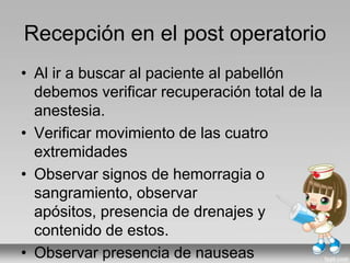 Recepción en el post operatorio
• Al ir a buscar al paciente al pabellón
debemos verificar recuperación total de la
anestesia.
• Verificar movimiento de las cuatro
extremidades
• Observar signos de hemorragia o
sangramiento, observar
apósitos, presencia de drenajes y
contenido de estos.
• Observar presencia de nauseas
 