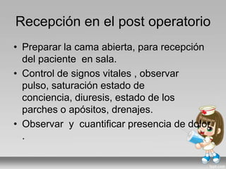 Recepción en el post operatorio
• Preparar la cama abierta, para recepción
del paciente en sala.
• Control de signos vitales , observar
pulso, saturación estado de
conciencia, diuresis, estado de los
parches o apósitos, drenajes.
• Observar y cuantificar presencia de dolor
.
 