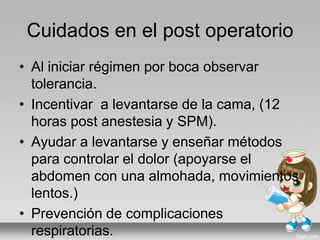 Cuidados en el post operatorio
• Al iniciar régimen por boca observar
tolerancia.
• Incentivar a levantarse de la cama, (12
horas post anestesia y SPM).
• Ayudar a levantarse y enseñar métodos
para controlar el dolor (apoyarse el
abdomen con una almohada, movimientos
lentos.)
• Prevención de complicaciones
respiratorias.
 