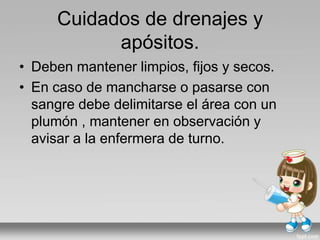 Cuidados de drenajes y
apósitos.
• Deben mantener limpios, fijos y secos.
• En caso de mancharse o pasarse con
sangre debe delimitarse el área con un
plumón , mantener en observación y
avisar a la enfermera de turno.
 