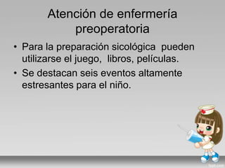 Atención de enfermería
preoperatoria
• Para la preparación sicológica pueden
utilizarse el juego, libros, películas.
• Se destacan seis eventos altamente
estresantes para el niño.
 