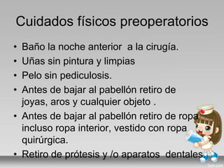 Cuidados físicos preoperatorios
• Baño la noche anterior a la cirugía.
• Uñas sin pintura y limpias
• Pelo sin pediculosis.
• Antes de bajar al pabellón retiro de
joyas, aros y cualquier objeto .
• Antes de bajar al pabellón retiro de ropa
incluso ropa interior, vestido con ropa
quirúrgica.
• Retiro de prótesis y /o aparatos dentales.
 
