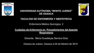 UNIVERSIDAD AUTÓNOMA “BENITO JUÁREZ”
DE OAXACA
FACULTAD DE ENFERMERÍA Y OBSTETRICIA
Enfermería Médico Quirúrgica 2
Cuidados de Enfermería en Procedimientos del Aparato
Respiratorio
Docente: María Guadalupe Serrano Díaz
Oaxaca de Juárez, Oaxaca a 24 de febrero de 2014
 