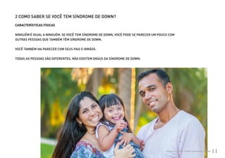 2 COMO SABER SE VOCÊ TEM SÍNDROME DE DOWN?
          CARACTERÍSTICAS FÍSICAS


          NINGUÉM É IGUAL A NINGUÉM. SE VOCÊ TEM SÍNDROME DE DOWN, VOCÊ PODE SE PARECER UM POUCO COM
          OUTRAS PESSOAS QUE TAMBÉM TÊM SÍNDROME DE DOWN.


          VOCÊ TAMBÉM VAI PARECER COM SEUS PAIS E IRMÃOS.


          TODAS AS PESSOAS SÃO DIFERENTES. NÃO EXISTEM GRAUS DA SÍNDROME DE DOWN.




Ministério da Saúde                                                                            CUIDADOS DE SAÚDE ÀS PESSOAS COM SÍNDROME DE DOWN
                                                                                                                                                   11
 