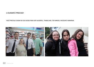 4 CUIDAR É PRECISO!



          VOCÊ PRECISA CUIDAR DA SUA SAÚDE PARA SER SAUDÁVEL, TRABALHAR, TER AMIGOS, PASSEAR E NAMORAR.




22            Ministério da Saúde
Ministério da Saúde                                                                             CUIDADOS DE SAÚDE ÀS PESSOAS COM SÍNDROME DE DOWN
                                                                                                                                                    22
 