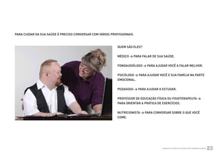 PARA CUIDAR DA SUA SAÚDE É PRECISO CONVERSAR COM VÁRIOS PROFISSIONAIS.



                                                                      QUEM SÃO ELES?


                                                                      MÉDICO > PARA FALAR DE SUA SAÚDE.


                                                                      FONOAUDIÓLOGO > PARA AJUDAR VOCÊ A FALAR MELHOR.


                                                                      PSICÓLOGO > PARA AJUDAR VOCÊ E SUA FAMÍLIA NA PARTE
                                                                      EMOCIONAL.


                                                                      PEDAGOGO > PARA AJUDAR A ESTUDAR.


                                                                      PROFESSOR DE EDUCAÇÃO FÍSICA OU FISIOTERAPEUTA >
                                                                      PARA ORIENTAR A PRÁTICA DE EXERCÍCIOS.


                                                                      NUTRICIONISTA > PARA CONVERSAR SOBRE O QUE VOCÊ
                                                                      COME.




Ministério da Saúde                                                                             CUIDADOS DE SAÚDE ÀS PESSOAS COM SÍNDROME DE DOWN
                                                                                                                                                    23
 