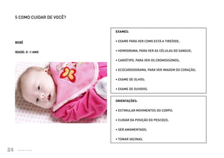 5 COMO CUIDAR DE VOCÊ?


                                     EXAMES:


          BEBÊ                       • EXAME PARA VER COMO ESTÁ A TIREÓIDE;


          IDADE: 0 -1 ANO            • HEMOGRAMA, PARA VER AS CÉLULAS DO SANGUE;


                                     • CARIÓTIPO, PARA VER OS CROMOSSOMOS;


                                     • ECOCARDIOGRAMA, PARA VER IMAGEM DO CORAÇÃO;


                                     • EXAME DE OLHOS;


                                     • EXAME DE OUVIDOS.


                                     ORIENTAÇÕES:


                                     • ESTIMULAR MOVIMENTOS DO CORPO;


                                     • CUIDAR DA POSIÇÃO DO PESCOÇO;


                                     • SER AMAMENTADO;

                                     • TOMAR VACINAS.


24             Ministério da Saúde
Ministério da Saúde                                               CUIDADOS DE SAÚDE ÀS PESSOAS COM SÍNDROME DE DOWN
                                                                                                                      24
 